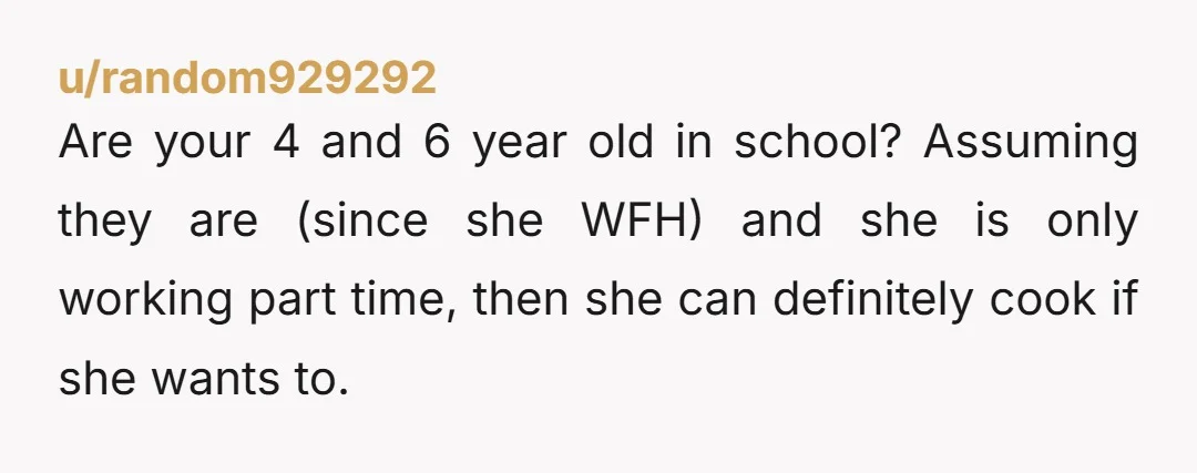 u/random929292 Are your 4 and 6 year old in school? Assuming they are (since she WFH) and she is only working part time, then she can definitely cook if she...