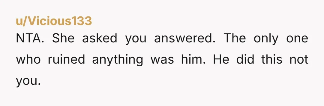 u/Vicious133 NTA. She asked you answered. The only one who ruined anything was him. He did this not you.