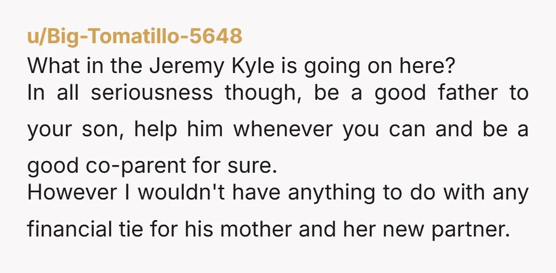 u/Big-Tomatillo-5648 What in the Jeremy Kyle is going on here? In all seriousness though, be a good father to your son, help him whenever you can and be a good...