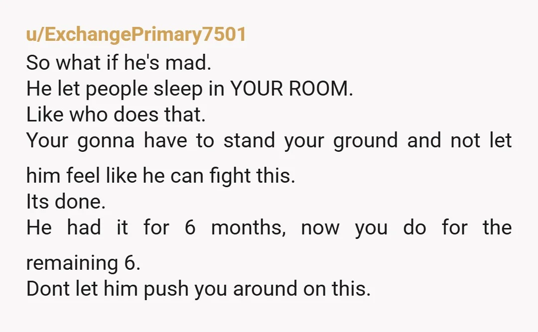 u/ExchangePrimary7501 So what if he's mad. He let people sleep in YOUR ROOM. Like who does that. Your gonna have to stand your ground and not let him feel like...