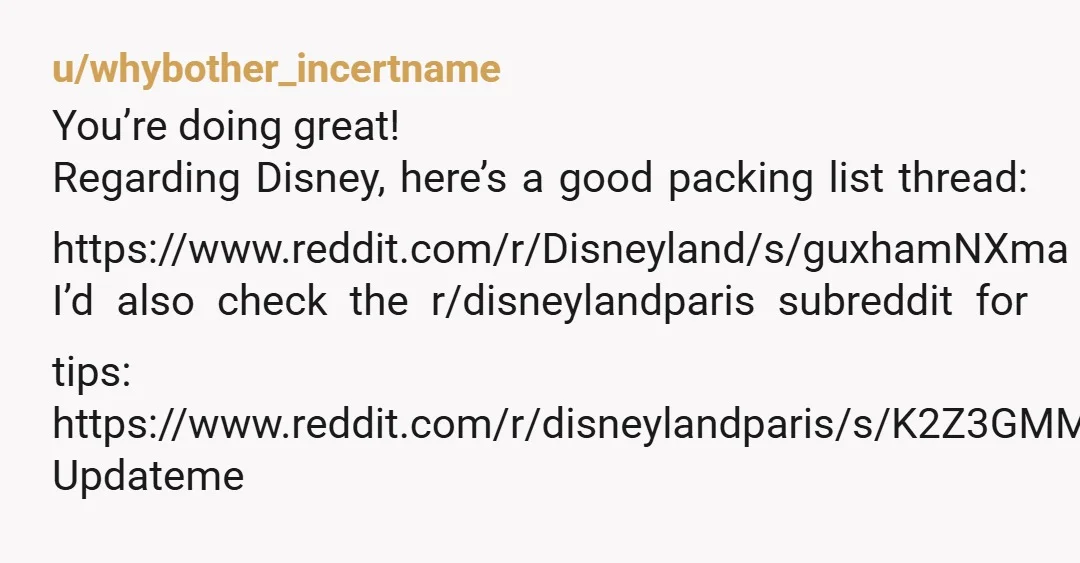u/whybother_incertname
You’re doing great!
Regarding Disney, here’s a good packing list thread: https://www.reddit.com/r/Disneyland/s/guxhamNXma
I’d also check the r/disneylandparis subreddit for tips:
https://www.reddit.com/r/disneylandparis/s/K2Z3GMMM3l
Updateme