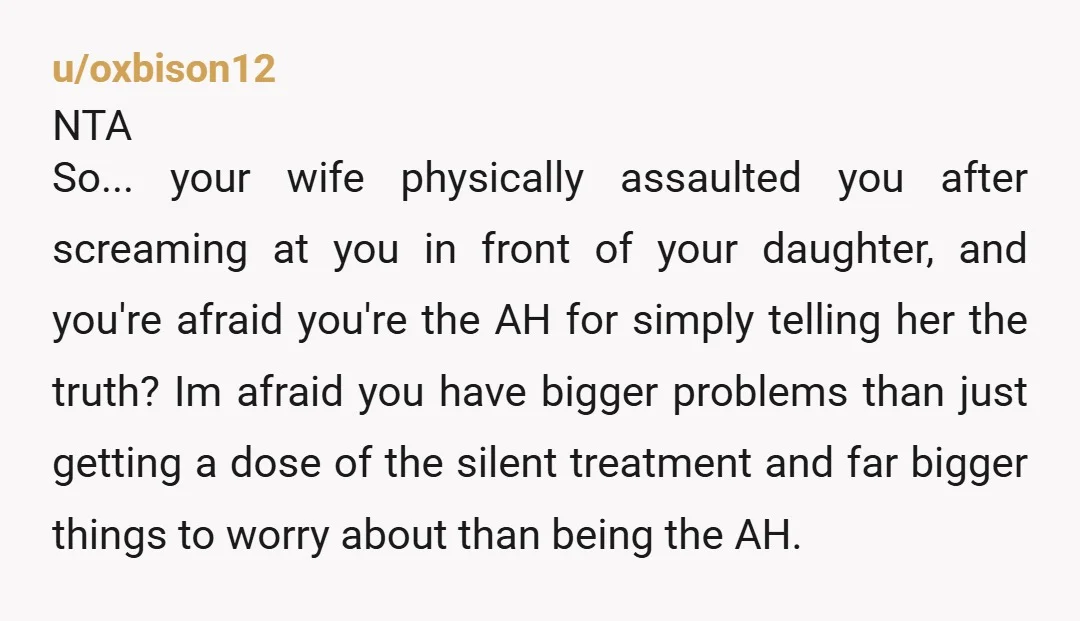 u/oxbison12 NTA So... your wife physically assaulted you after screaming at you in front of your daughter, and you're afraid you're the AH for simply telling her the truth? Im...