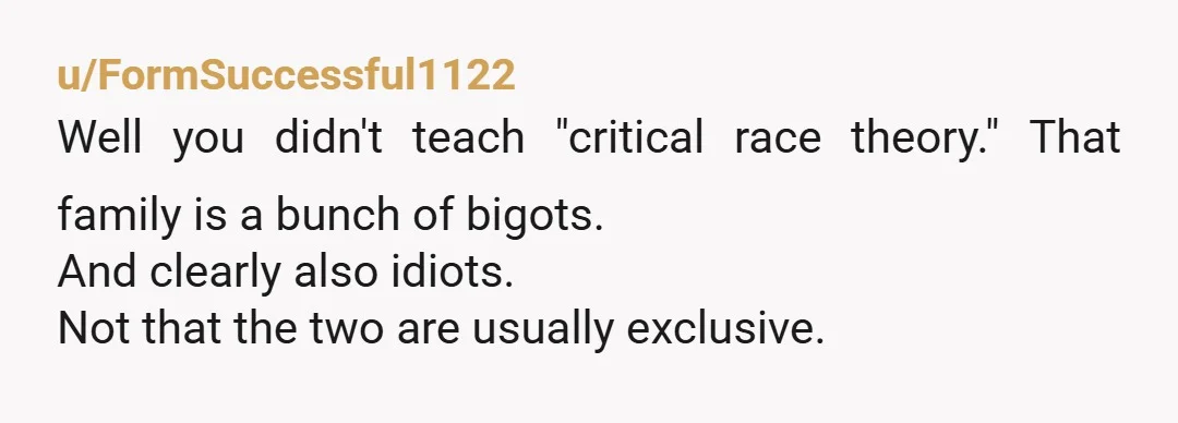 u/Casual-J ‘Critical Race Theory’ is actually a LEGAL TERM, taught at university level law schools. It doesn’t have a damned thing to do with how light or dark your skin...