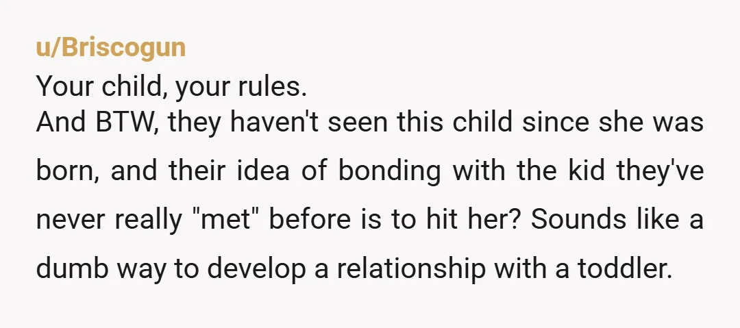 u/Briscogun Your child, your rules. And BTW, they haven't seen this child since she was born, and their idea of bonding with the kid they've never really "met" before is...