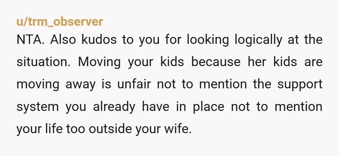 u/mwb1957 I'm having a hard time understanding how the wife expects her husband and step kids to move out of state so she can be happy! She has tunnel vision...
