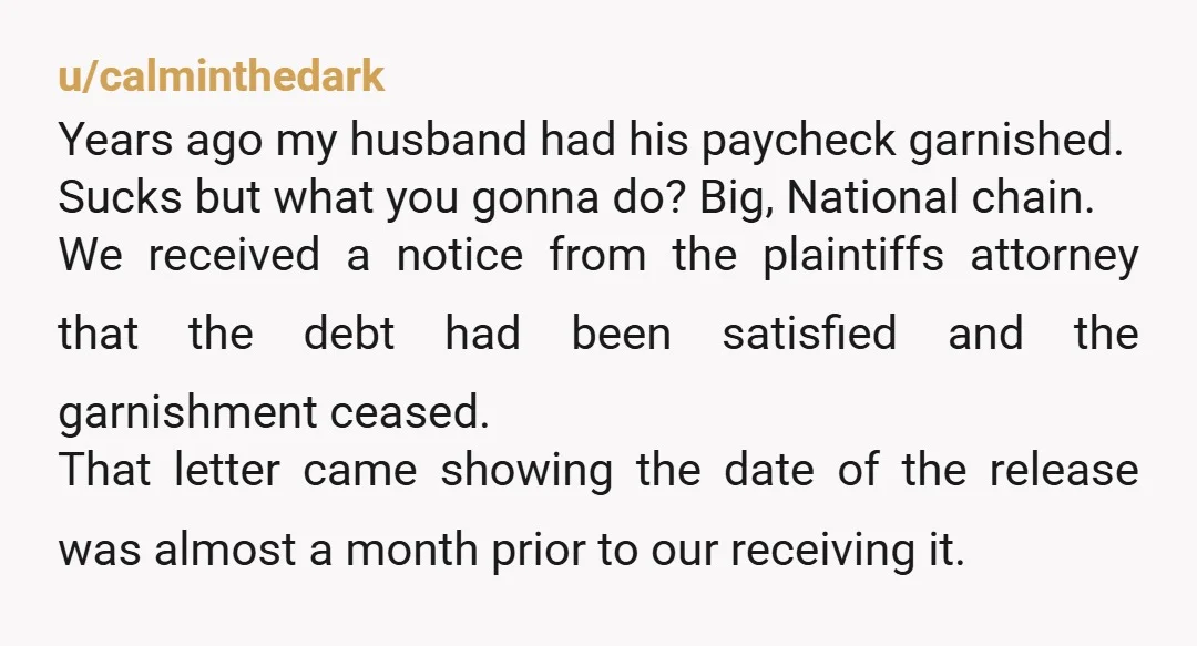 u/calminthedark Years ago my husband had his paycheck garnished. Sucks but what you gonna do? Big, National chain. We received a notice from the plaintiffs attorney that the debt had...