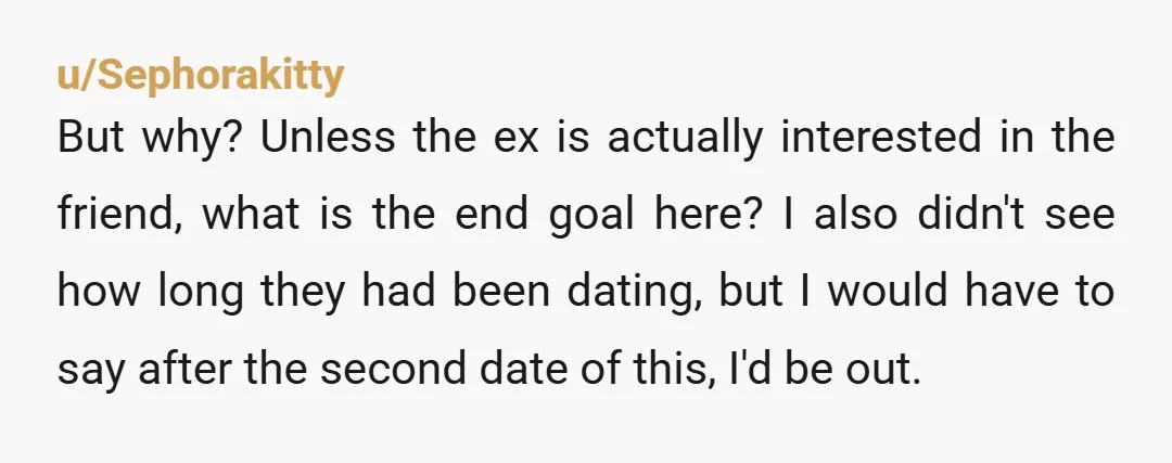 u/Sephorakitty But why? Unless the ex is actually interested in the friend, what is the end goal here? I also didn't see how long they had been dating, but I...