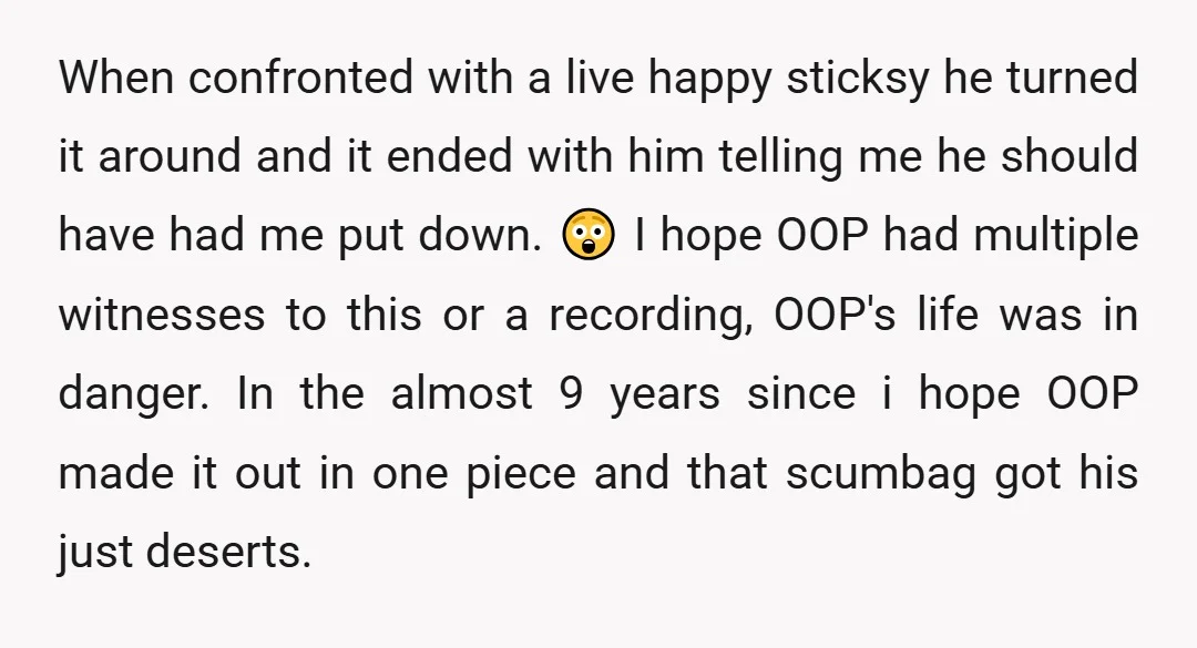 When confronted with a live happy sticksy he turned it around and it ended with him telling me he should have had me put down. 😲 I hope OOP had...