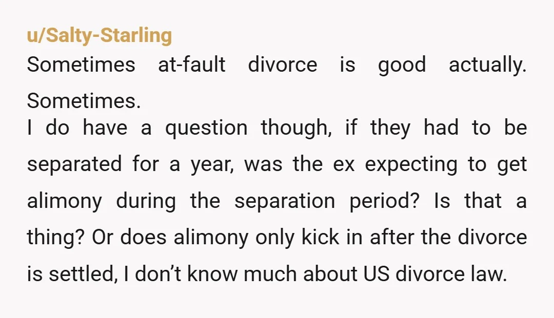 u/Salty-Starling Sometimes at-fault divorce is good actually. Sometimes. I do have a question though, if they had to be separated for a year, was the ex expecting to get alimony...