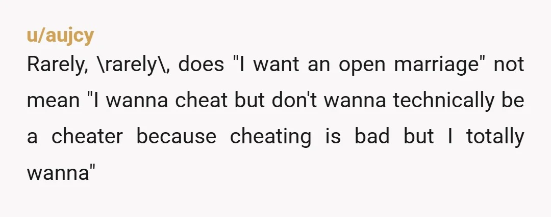 u/aujcy
Rarely, \rarely\, does "I want an open marriage" not mean "I wanna cheat but don't wanna technically be a cheater because cheating is bad but I totally wanna"