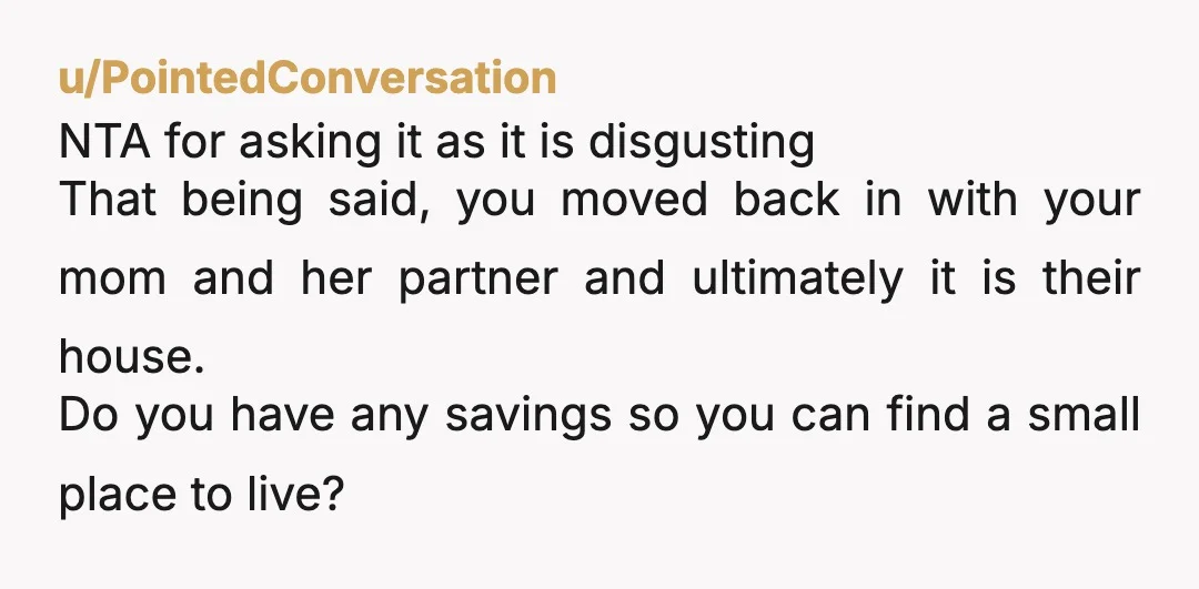 u/PointedConversation NTA for asking it as it is disgusting That being said, you moved back in with your mom and her partner and ultimately it is their house. Do you...