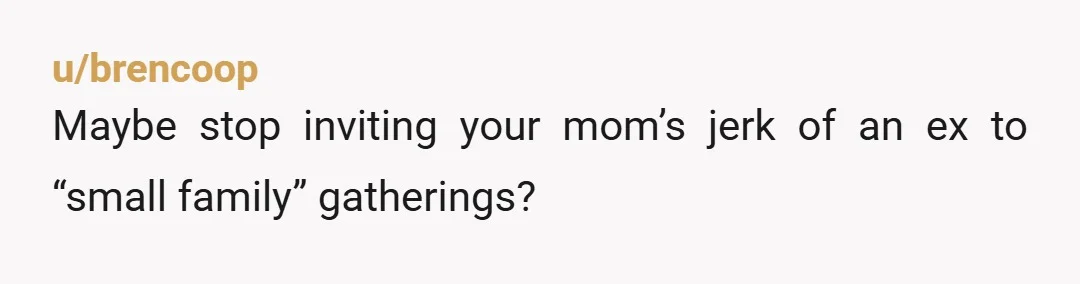 u/brencoop
Maybe stop inviting your mom’s jerk of an ex to “small family” gatherings?