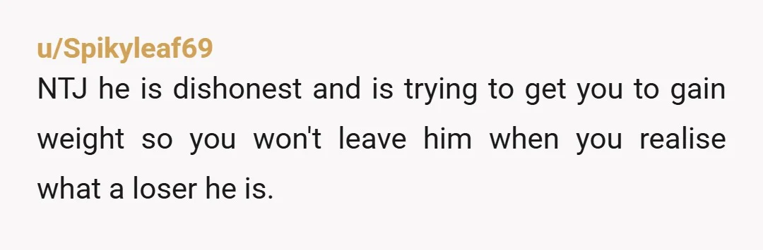 u/Spikyleaf69
NTJ he is dishonest and is trying to get you to gain weight so you won't leave him when you realise what a loser he is.