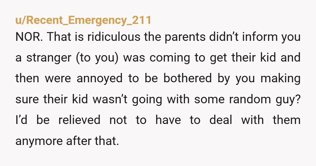 u/Recent_Emergency_211 NOR. That is ridiculous the parents didn’t inform you a stranger (to you) was coming to get their kid and then were annoyed to be bothered by you making...