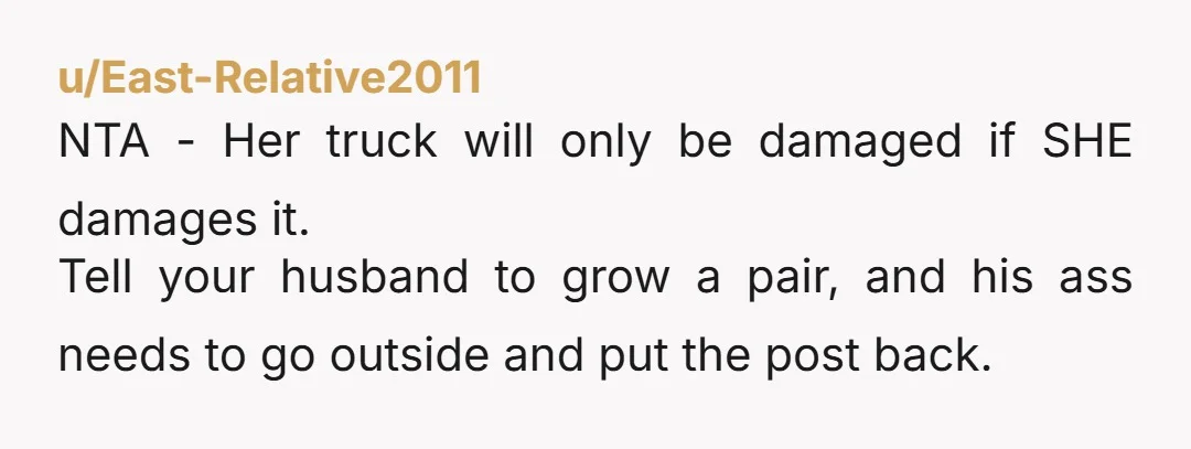 u/East-Relative2011 NTA - Her truck will only be damaged if SHE damages it. Tell your husband to grow a pair, and his ass needs to go outside and put the...