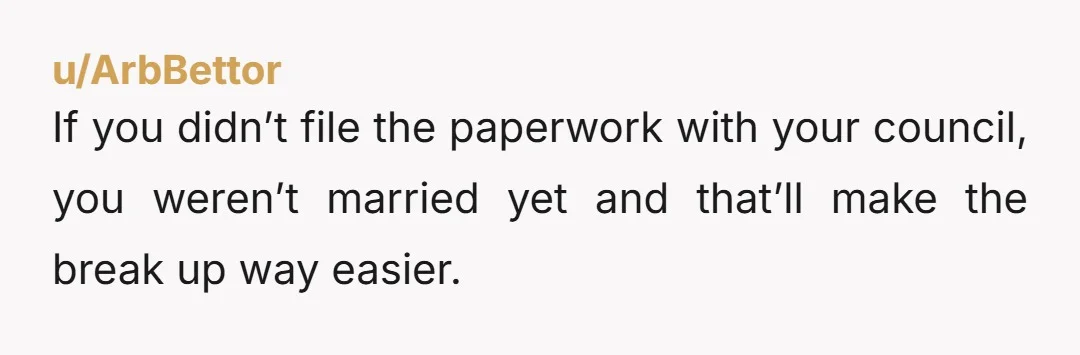 u/ArbBettor
If you didn’t file the paperwork with your council, you weren’t married yet and that’ll make the break up way easier.