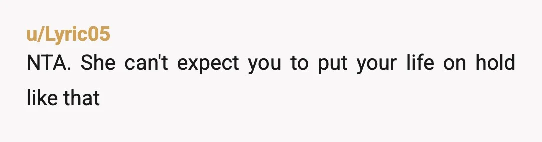 u/Lyric05
NTA. She can't expect you to put your life on hold like that