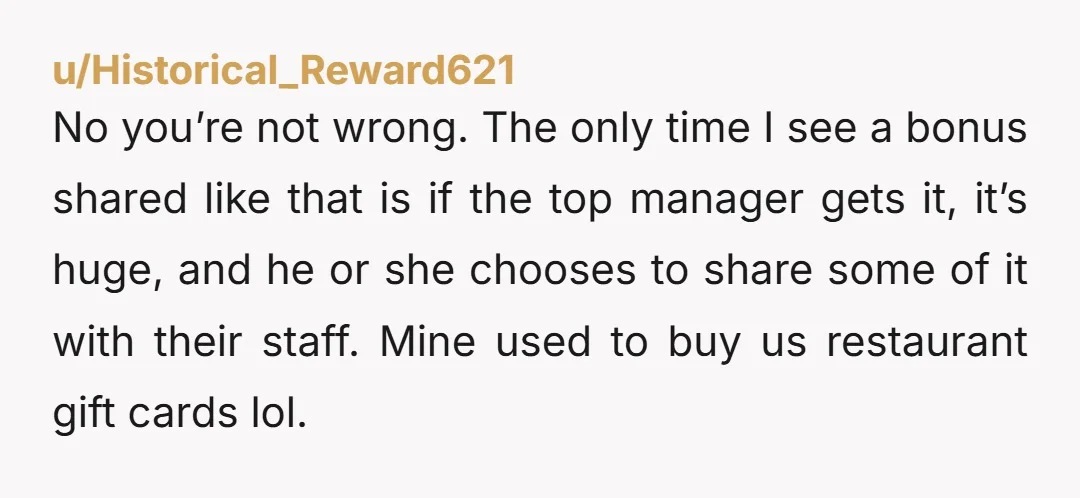 u/Historical_Reward621 No you’re not wrong. The only time I see a bonus shared like that is if the top manager gets it, it’s huge, and he or she chooses to...