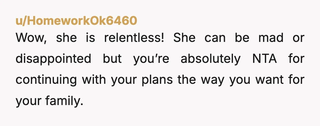 u/HomeworkOk6460
Wow, she is relentless! She can be mad or disappointed but you’re absolutely NTA for continuing with your plans the way you want for your family.Â