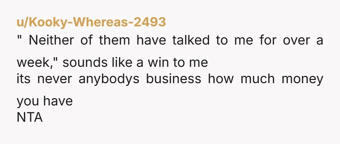 u/Kooky-Whereas-2493 " Neither of them have talked to me for over a week," sounds like a win to me its never anybodys business how much money you have NTA