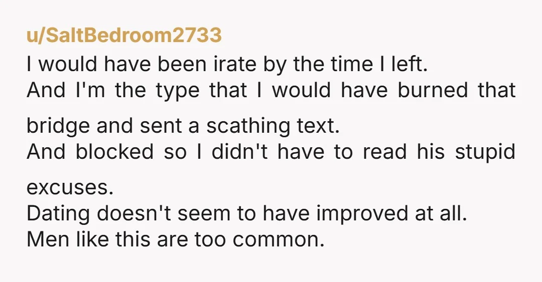 u/SaltBedroom2733 I would have been irate by the time I left. And I'm the type that I would have burned that bridge and sent a scathing text. And blocked so...