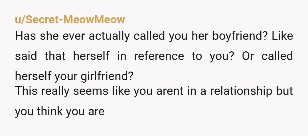 u/Secret-MeowMeow Has she ever actually called you her boyfriend? Like said that herself in reference to you? Or called herself your girlfriend? This really seems like you arent in a...