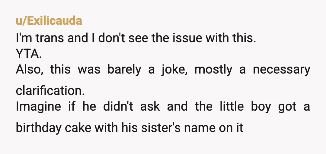 u/Exilicauda I'm trans and I don't see the issue with this. YTA. Also, this was barely a joke, mostly a necessary clarification. Imagine if he didn't ask and the little...