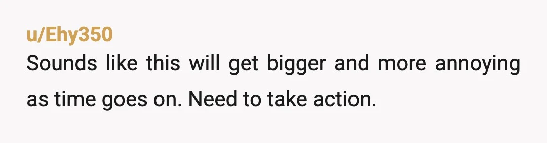 u/Ehy350
Sounds like this will get bigger and more annoying as time goes on. Need to take action.