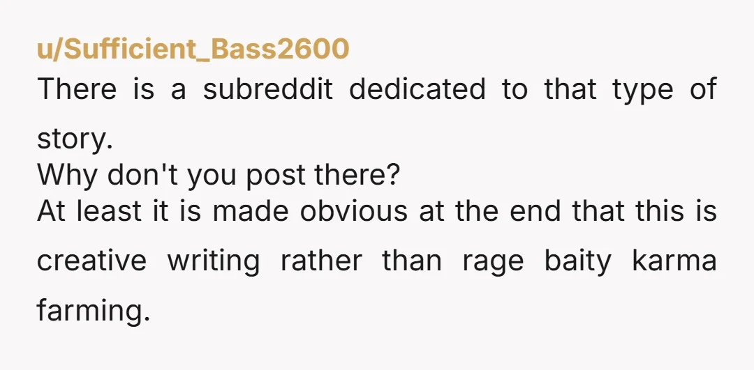 u/Sufficient_Bass2600 There is a subreddit dedicated to that type of story. Why don't you post there? At least it is made obvious at the end that this is creative writing...