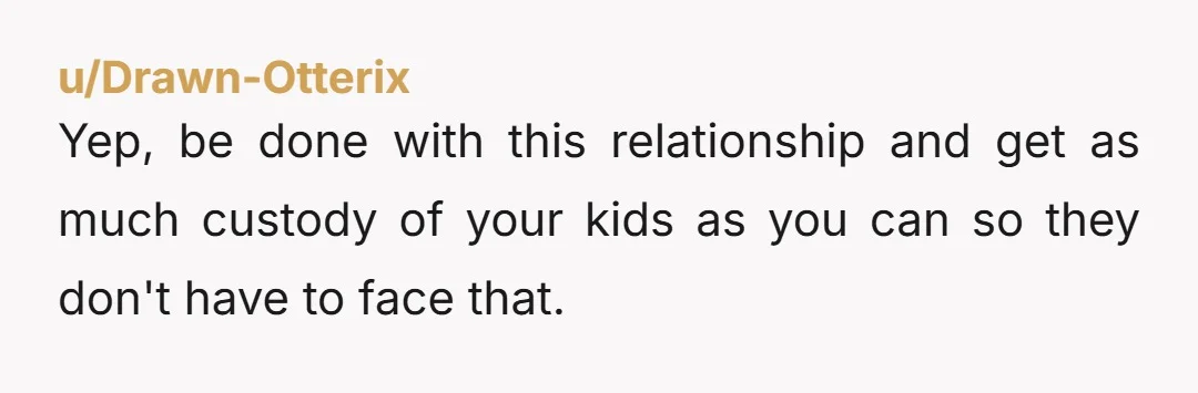u/Drawn-Otterix Yep, be done with this relationship and get as much custody of your kids as you can so they don't have to face that.