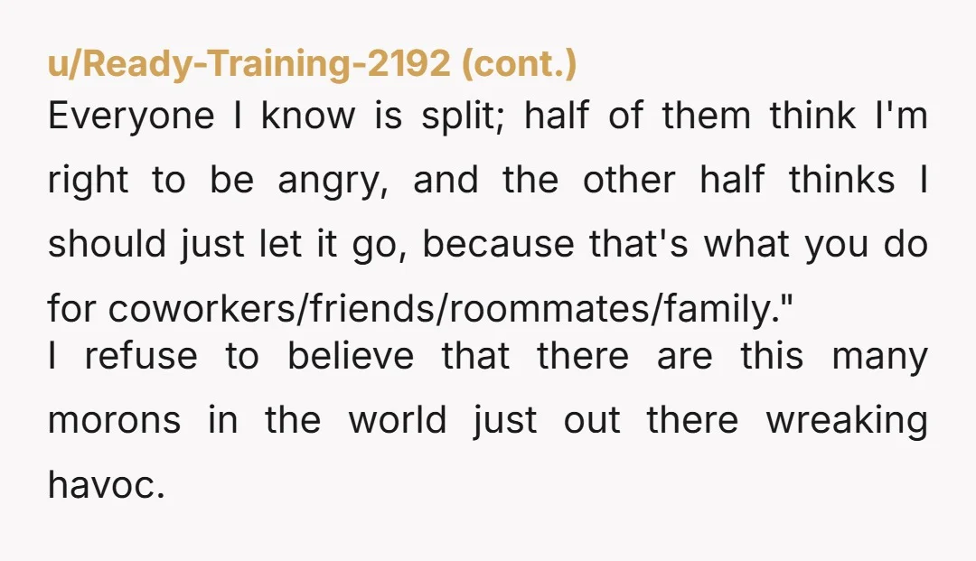 u/Randomdays99 Why with the AI stories people? "Coworkers are split" "messed with her job over nothing" "Handled it privately" when OP did just that. if story was true, missing a...