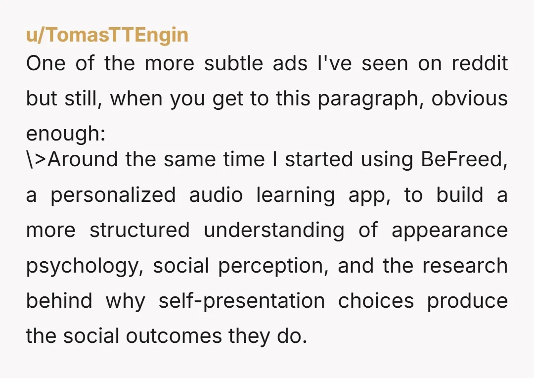 u/TomasTTEngin One of the more subtle ads I've seen on reddit but still, when you get to this paragraph, obvious enough: \>Around the same time I started using BeFreed, a...