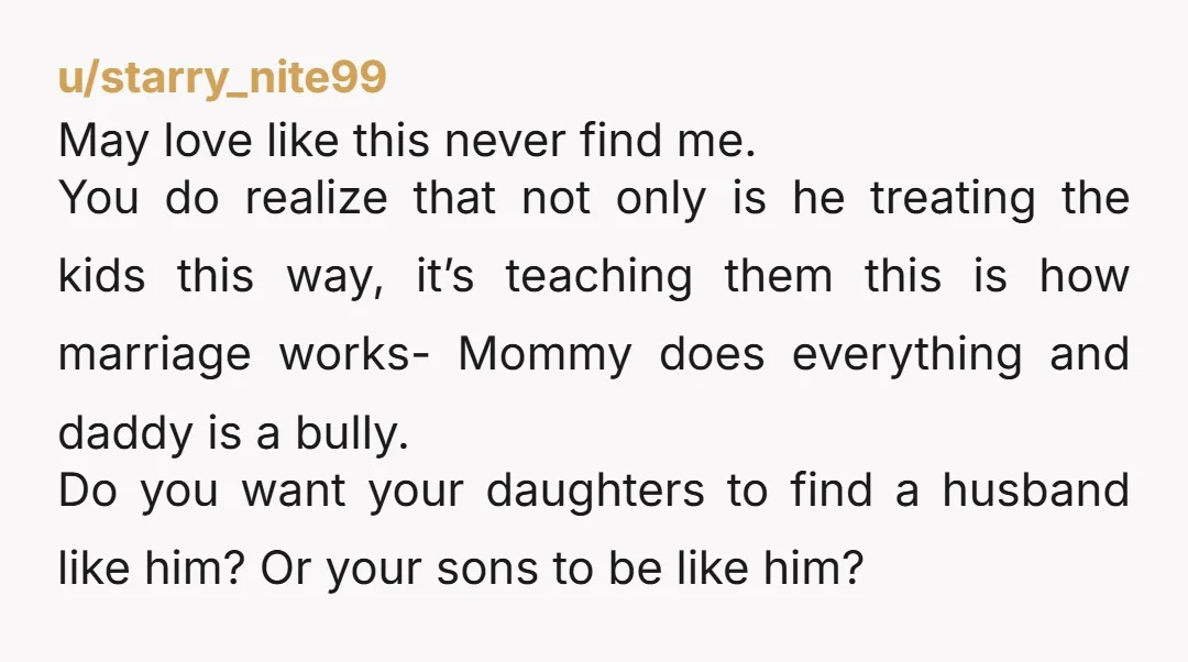 u/starry_nite99 May love like this never find me. You do realize that not only is he treating the kids this way, it’s teaching them this is how marriage works- Mommy...