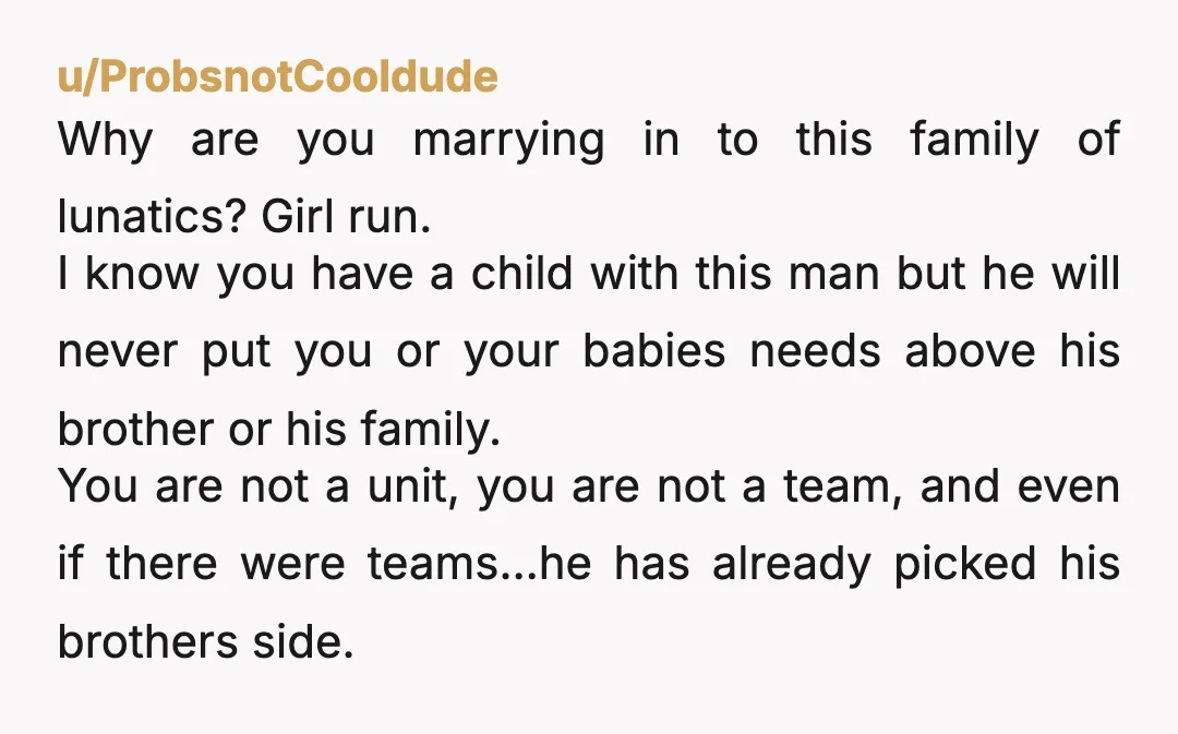 u/ProbsnotCooldude Why are you marrying in to this family of lunatics? Girl run. I know you have a child with this man but he will never put you or your...