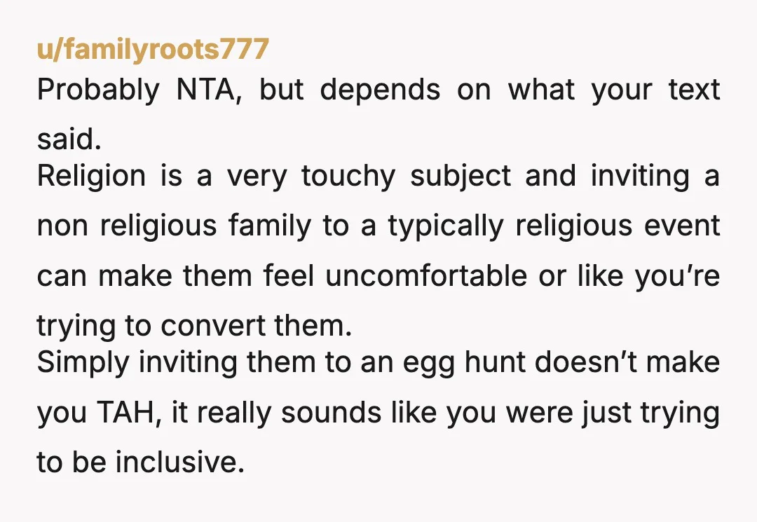 u/familyroots777 Probably NTA, but depends on what your text said. Religion is a very touchy subject and inviting a non religious family to a typically religious event can make them...
