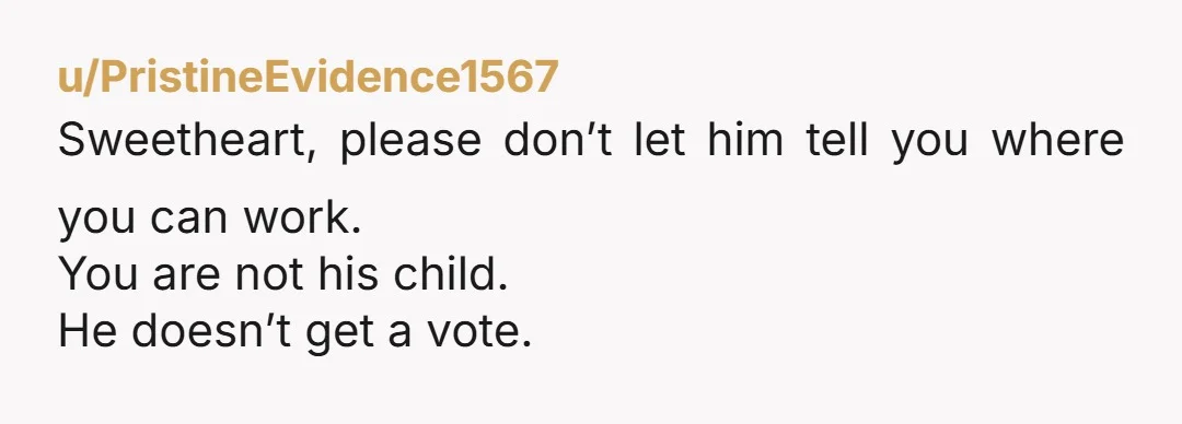 u/PristineEvidence1567
Sweetheart, please don’t let him tell you where you can work.
You are not his child.
He doesn’t get a vote.
