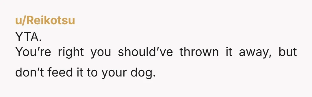 u/Becalmandkind NTA. Are you his mother? He should put his own dm food away when he’s done eating. Since he didn’t, you handled it. Should be “lesson learned” for him.
