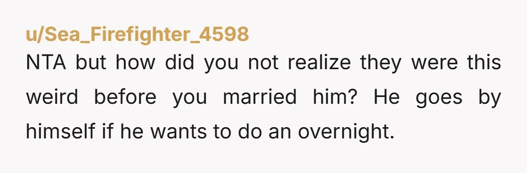 u/Sea_Firefighter_4598
NTA but how did you not realize they were this weird before you married him? He goes by himself if he wants to do an overnight.