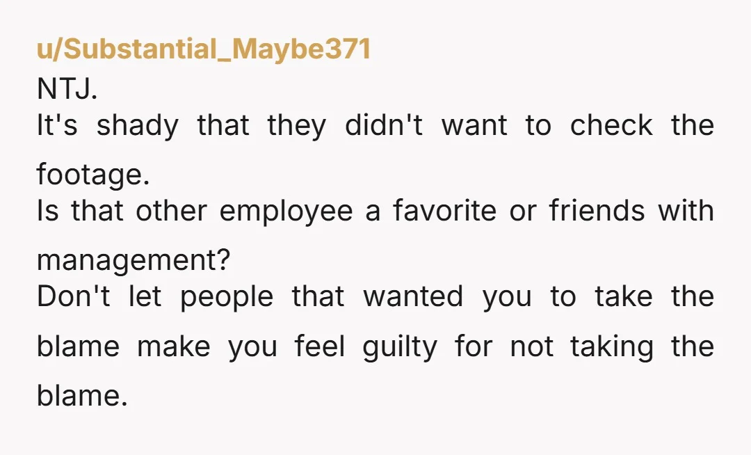 u/Substantial_Maybe371 NTJ. It's shady that they didn't want to check the footage. Is that other employee a favorite or friends with management? Don't let people that wanted you to take...