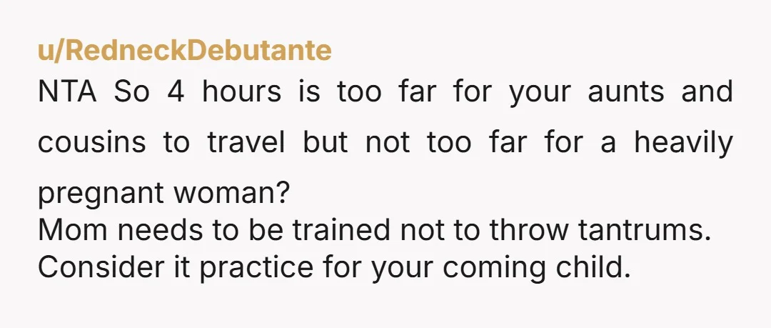 u/rojita369 NTA. Your mom sounds exhausting. Your wife does not need to be traveling like this so far into her pregnancy. That last month needs to be spent at home,...