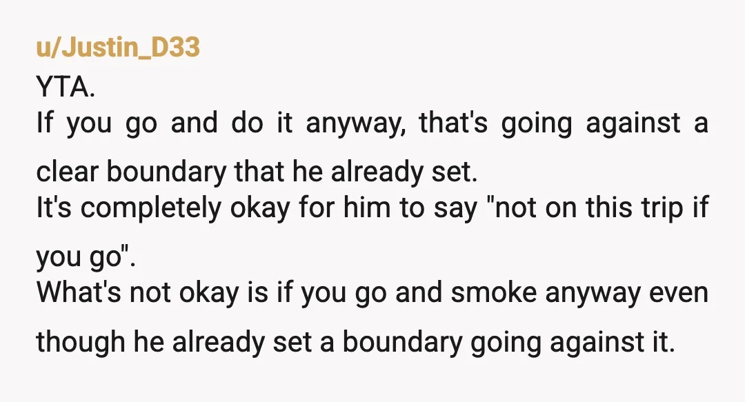 u/plaid_8241 YTA weed stinks, which in turn makes your clothes stink. Even if smoking away from them, it stinks. He is asking you not to smoke for the trip if...