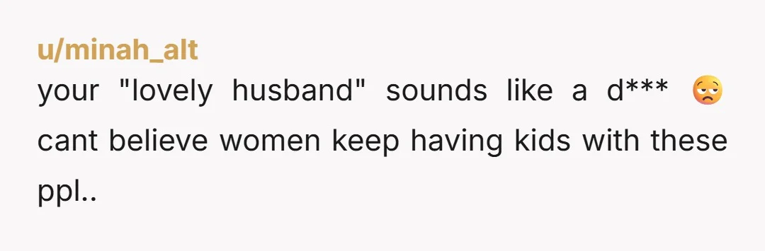 u/minah_alt
your "lovely husband" sounds like a d*** 😒 cant believe women keep having kids with these ppl..