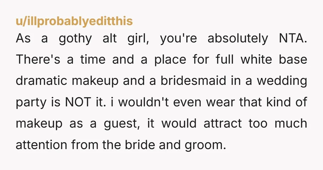 u/illprobablyeditthis As a gothy alt girl, you're absolutely NTA. There's a time and a place for full white base dramatic makeup and a bridesmaid in a wedding party is NOT...