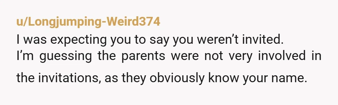 u/Longjumping-Weird374
I was expecting you to say you weren’t invited.
I’m guessing the parents were not very involved in the invitations, as they obviously know your name.