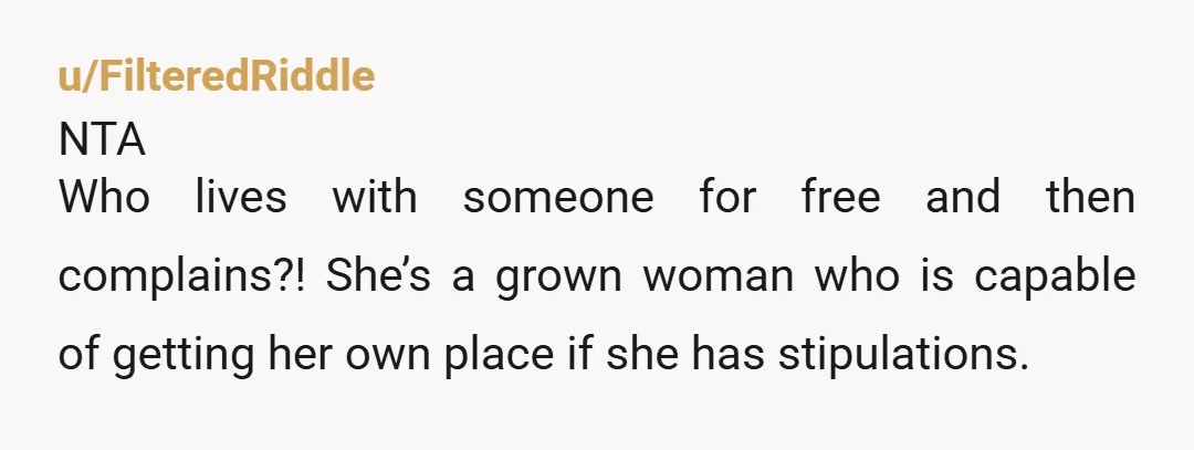 u/FilteredRiddle NTA Who lives with someone for free and then complains?! She’s a grown woman who is capable of getting her own place if she has stipulations.