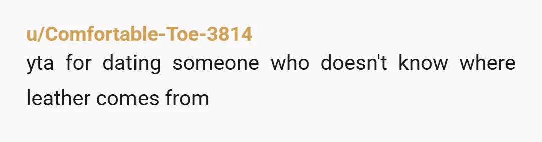 u/Comfortable-Toe-3814
yta for dating someone who doesn't know where leather comes from