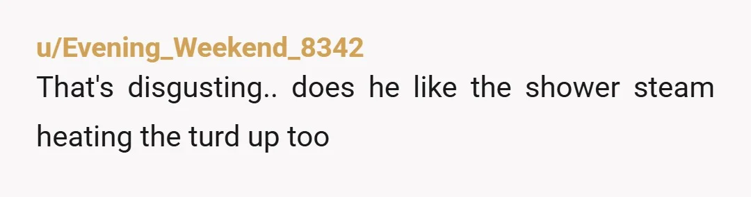 u/Evening_Weekend_8342 That's disgusting.. does he like the shower steam heating the turd up too
