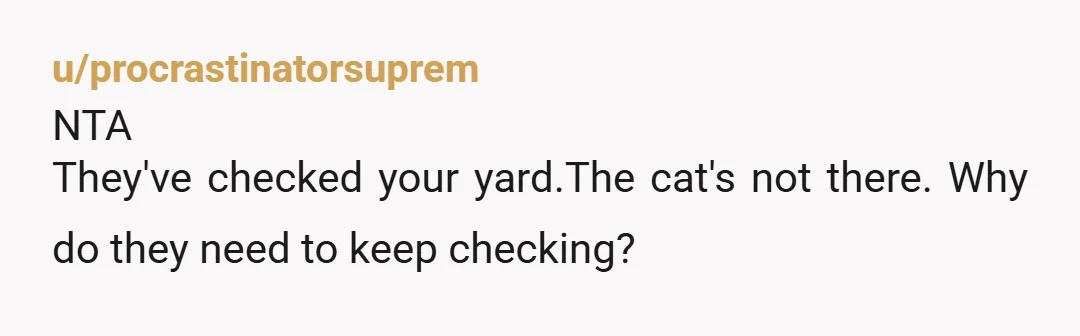 u/TeachStock773 Cats can climb fences and jump great distances - their cat will return home when he wants to. They should put out bowls of smelly cat food outside their...