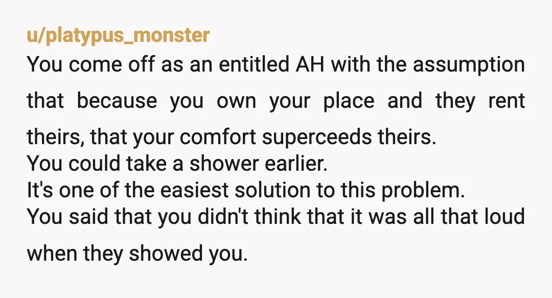 u/thetinymole
NTA.
I don’t think it’s relevant that you own and they rent.
But you’re making reasonable use of your home and they can get a white noise machine.