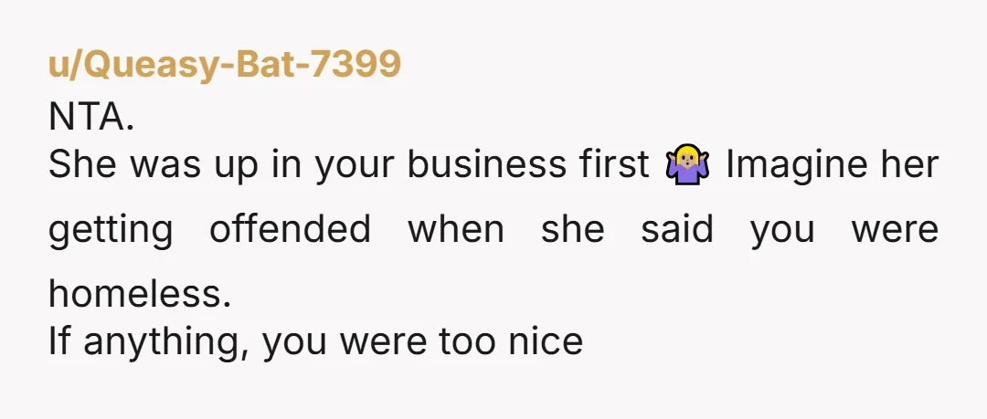 u/Queasy-Bat-7399
NTA.
She was up in your business first 🤷🏼‍♀️ Imagine her getting offended when she said you were homeless.
If anything, you were too nice